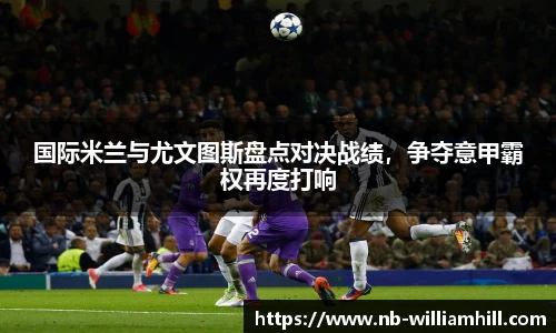 国际米兰与尤文图斯盘点对决战绩，争夺意甲霸权再度打响