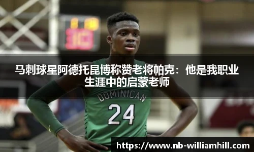 马刺球星阿德托昆博称赞老将帕克：他是我职业生涯中的启蒙老师